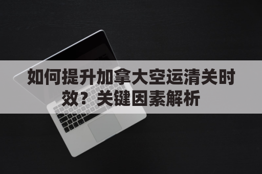 如何提升加拿大空运清关时效？关键因素解析