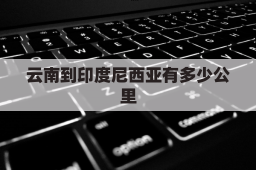 云南到印度尼西亚有多少公里(印尼离云南有多远)