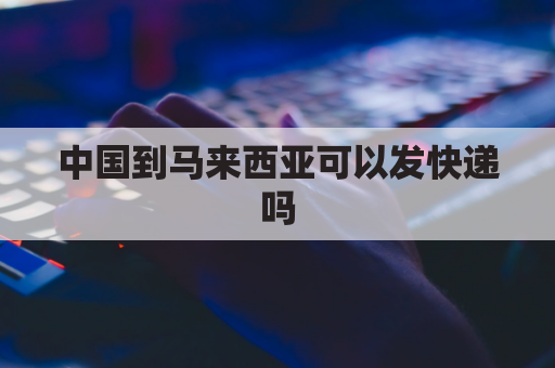 中国到马来西亚可以发快递吗(中国到马来西亚可以发快递吗现在)