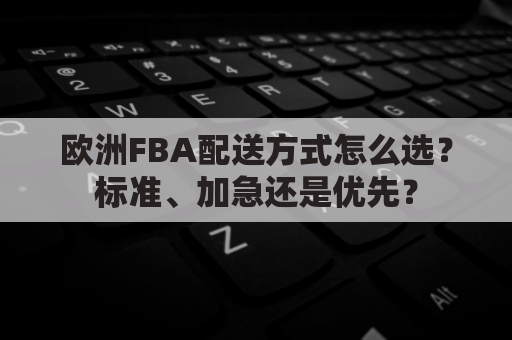 欧洲FBA配送方式怎么选？标准、加急还是优先？