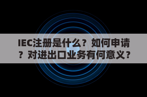 IEC注册是什么？如何申请？对进出口业务有何意义？