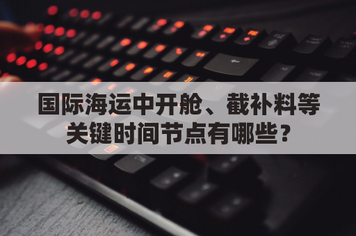 国际海运中开舱、截补料等关键时间节点有哪些？