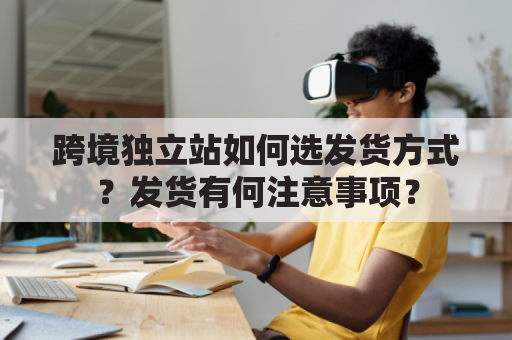 跨境独立站如何选发货方式？发货有何注意事项？
