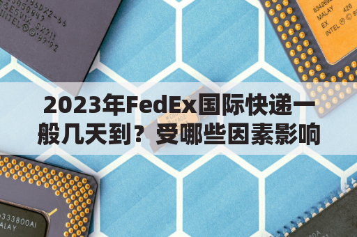 2023年FedEx国际快递一般几天到？受哪些因素影响？