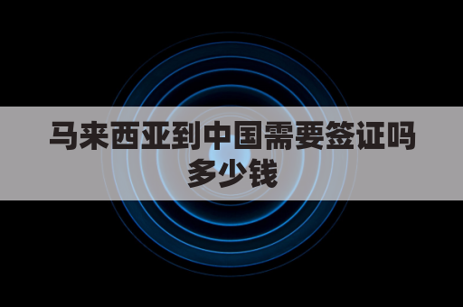马来西亚到中国需要签证吗多少钱(马来西亚到中国签证办理流程)