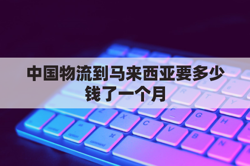 中国物流到马来西亚要多少钱了一个月(中国到马来西亚物流价格)
