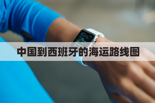 中国到西班牙的海运路线图(中国到西班牙要多久)