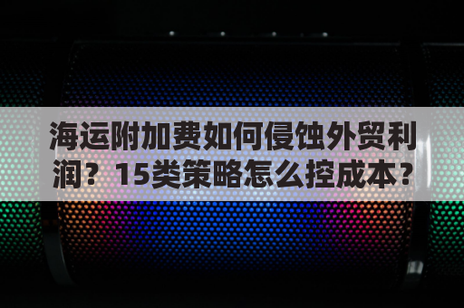 海运附加费如何侵蚀外贸利润？15类策略怎么控成本？