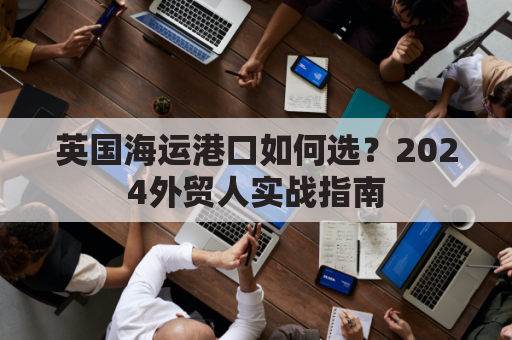 英国海运港口如何选？2024外贸人实战指南
