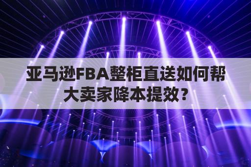 亚马逊FBA整柜直送如何帮大卖家降本提效？