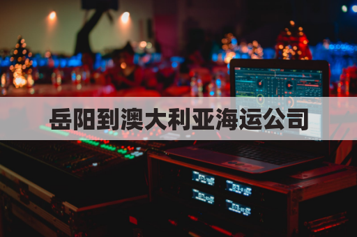 岳阳到澳大利亚海运公司(岳阳到澳大利亚海运公司要多久)