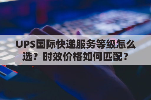 UPS国际快递服务等级怎么选？时效价格如何匹配？
