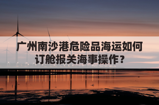 广州南沙港危险品海运如何订舱报关海事操作？