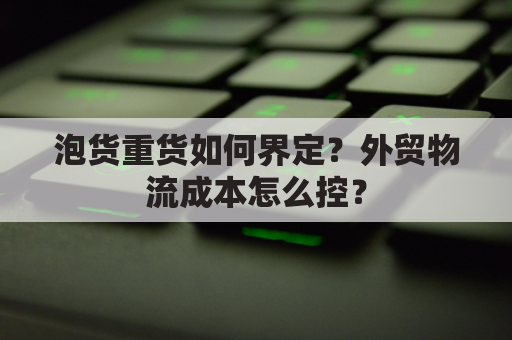 泡货重货如何界定？外贸物流成本怎么控？