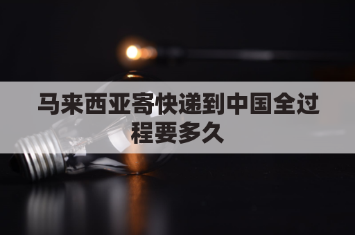 马来西亚寄快递到中国全过程要多久(马来西亚寄东西到中国邮费多少)