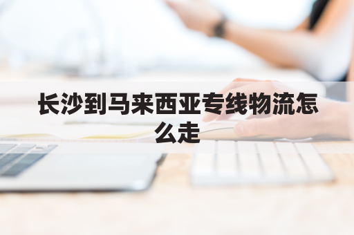 长沙到马来西亚专线物流怎么走(长沙到马来西亚专线物流怎么走最快)