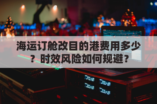 海运订舱改目的港费用多少？时效风险如何规避？