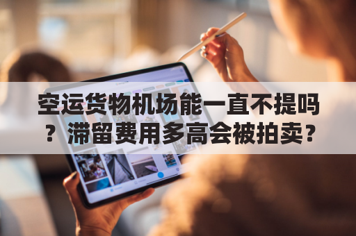 空运货物机场能一直不提吗？滞留费用多高会被拍卖？