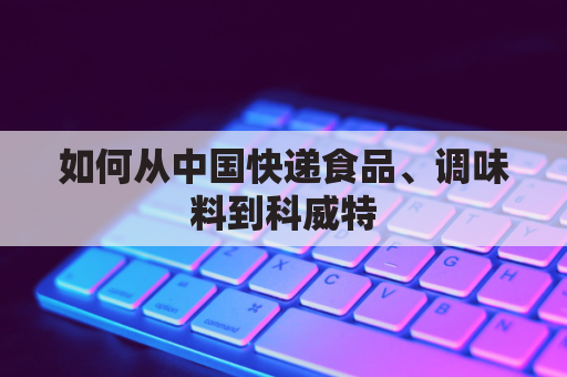 如何从中国快递食品、调味料到科威特(寄快递到科威特)