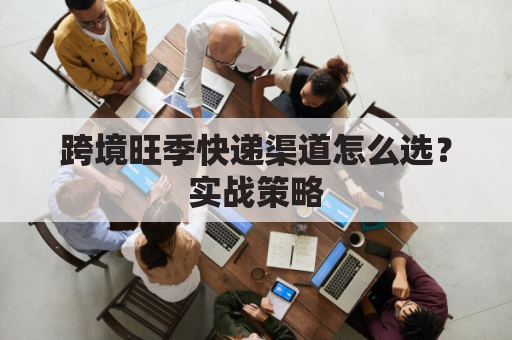 跨境旺季快递渠道怎么选？实战策略