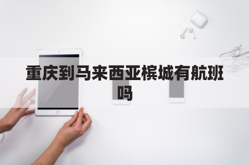 重庆到马来西亚槟城有航班吗(重庆到马来西亚槟城有航班吗多少钱)