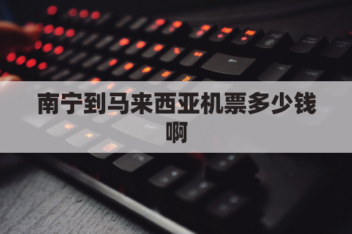南宁到马来西亚机票多少钱啊(南宁到马来西亚飞机票)