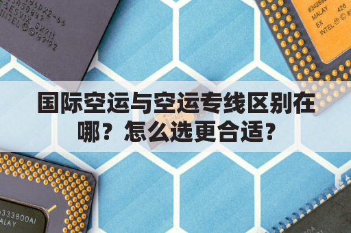 国际空运与空运专线区别在哪？怎么选更合适？