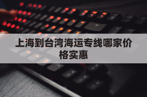 上海到台湾海运专线哪家价格实惠(上海到台湾坐轮船要多久)