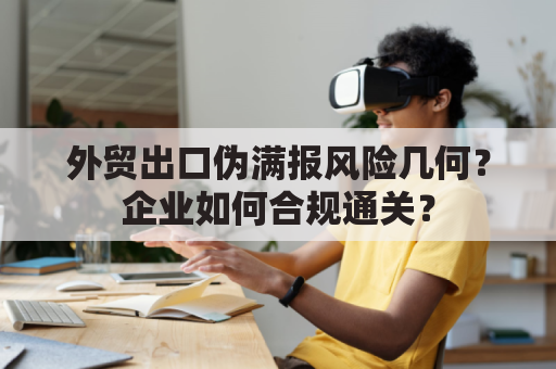 外贸出口伪满报风险几何？企业如何合规通关？