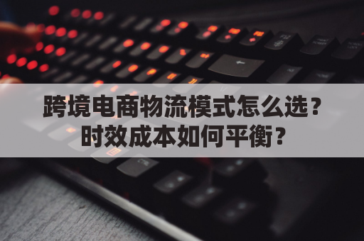 跨境电商物流模式怎么选？时效成本如何平衡？