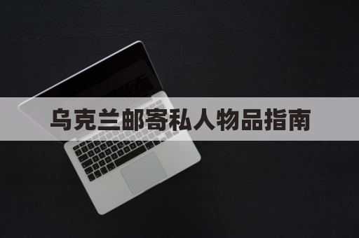 乌克兰邮寄私人物品指南，让爱跨越战火