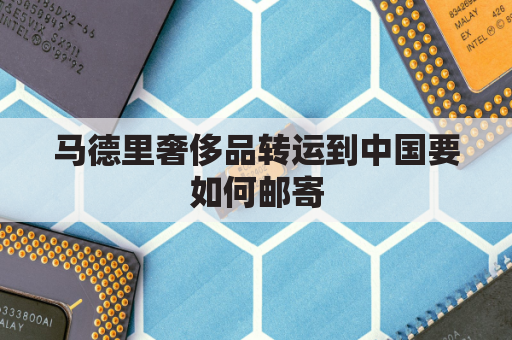 马德里奢侈品转运到中国要如何邮寄(马德里买奢侈品便宜吗)