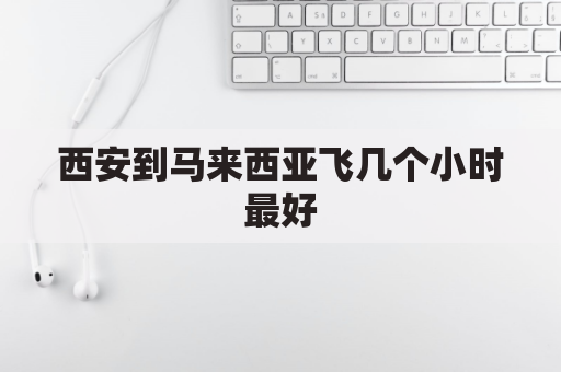 西安到马来西亚飞几个小时最好(从西安到马来西亚坐飞机要几个小时)