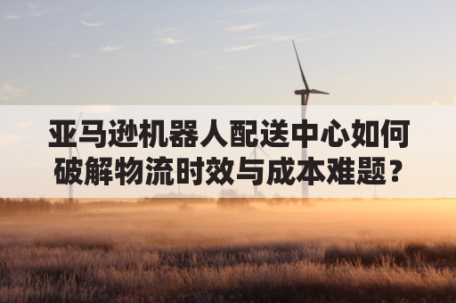 亚马逊机器人配送中心如何破解物流时效与成本难题？