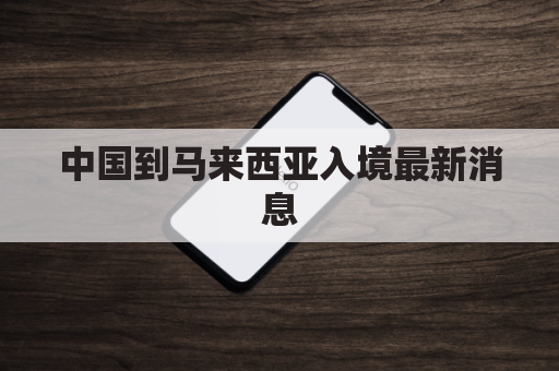 中国到马来西亚入境最新消息(中国到马来西亚入境最新消息政策)