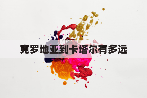 克罗地亚到卡塔尔有多远(克罗地亚距离俄罗斯多远)