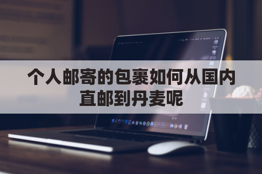 个人邮寄的包裹如何从国内直邮到丹麦呢(从丹麦寄到中国邮费)