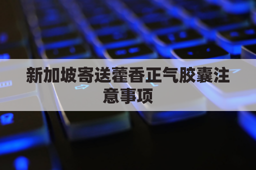 新加坡寄送藿香正气胶囊注意事项