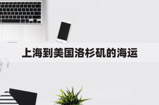 上海到美国洛杉矶的海运(上海到洛杉矶海运费查询)