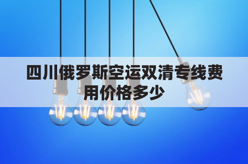 四川俄罗斯空运双清专线费用价格多少(俄罗斯双清包税)