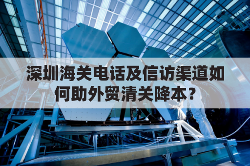 深圳海关电话及信访渠道如何助外贸清关降本？
