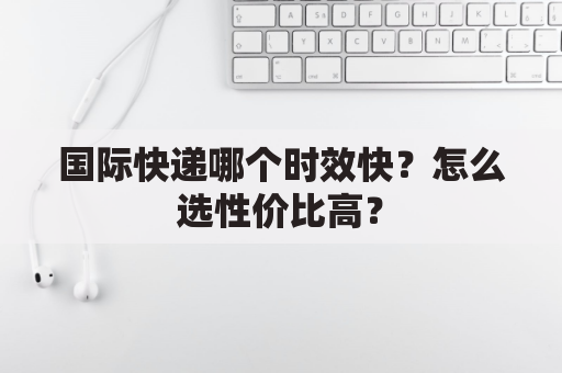 国际快递哪个时效快？怎么选性价比高？