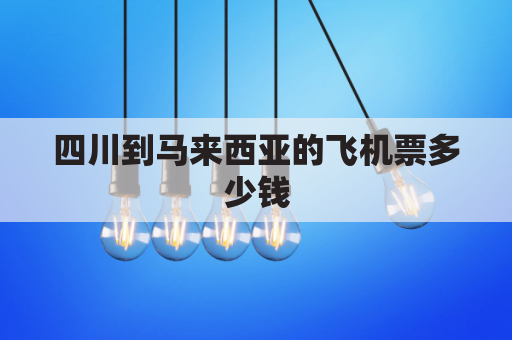 四川到马来西亚的飞机票多少钱(成都到马来西亚机票多少钱)
