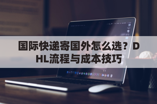 国际快递寄国外怎么选？DHL流程与成本技巧