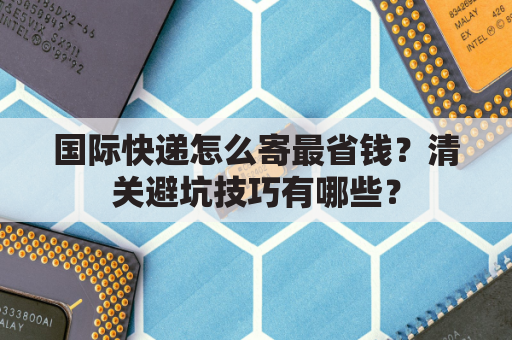 国际快递怎么寄最省钱？清关避坑技巧有哪些？