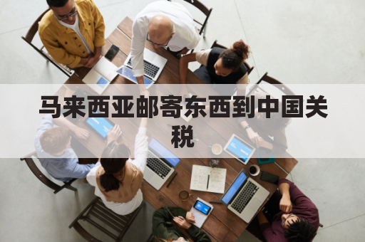 马来西亚邮寄东西到中国关税(马来西亚寄包裹到中国)