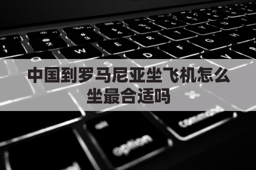 中国到罗马尼亚坐飞机怎么坐最合适吗(从罗马尼亚回中国怎样坐飞机)
