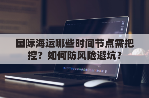国际海运哪些时间节点需把控？如何防风险避坑？