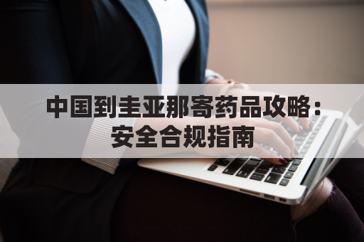 中国到圭亚那寄药品攻略：安全合规指南