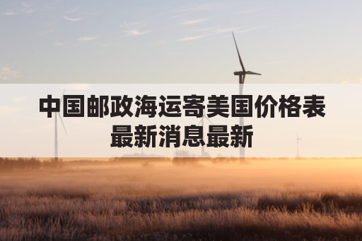 中国邮政海运寄美国价格表最新消息最新(中国邮政海运美国时效)